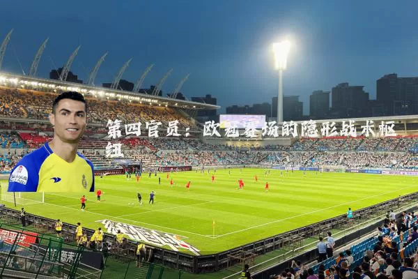 第四官员:欧冠赛场的隐形战术枢纽